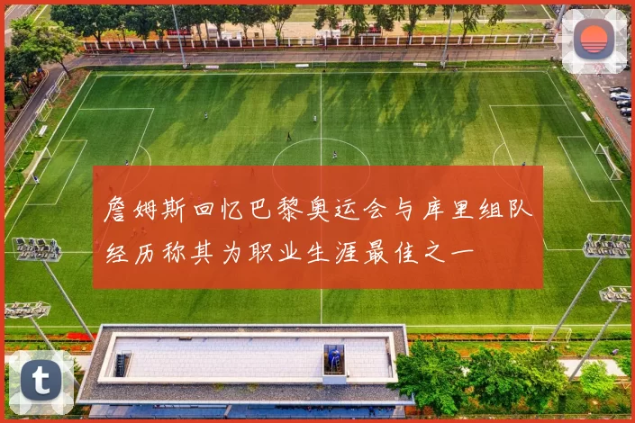 詹姆斯回忆巴黎奥运会与库里组队经历称其为职业生涯最佳之一