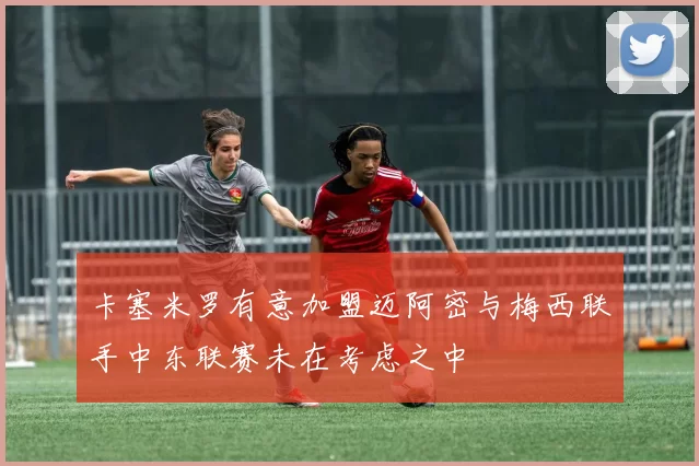 卡塞米罗有意加盟迈阿密与梅西联手中东联赛未在考虑之中