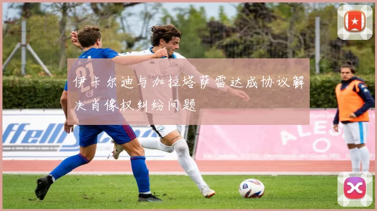 伊卡尔迪与加拉塔萨雷达成协议解决肖像权纠纷问题