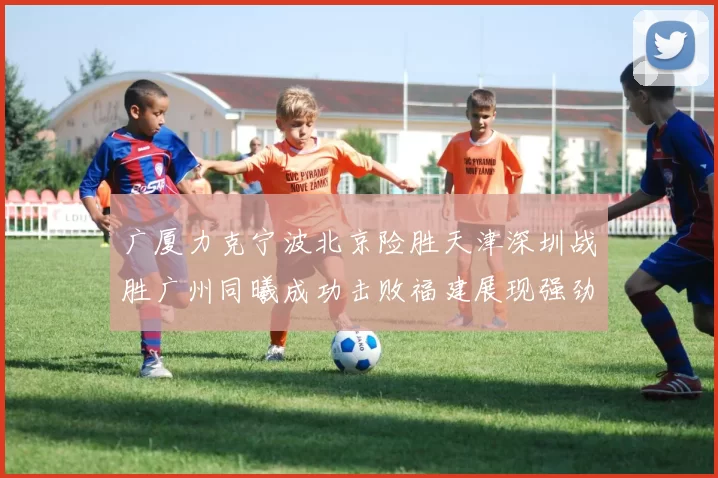 广厦力克宁波北京险胜天津深圳战胜广州同曦成功击败福建展现强劲实力