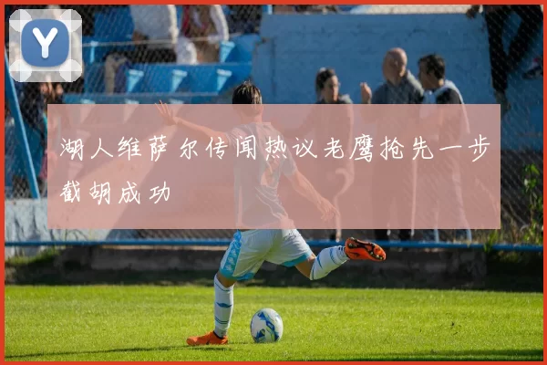湖人维萨尔传闻热议老鹰抢先一步截胡成功