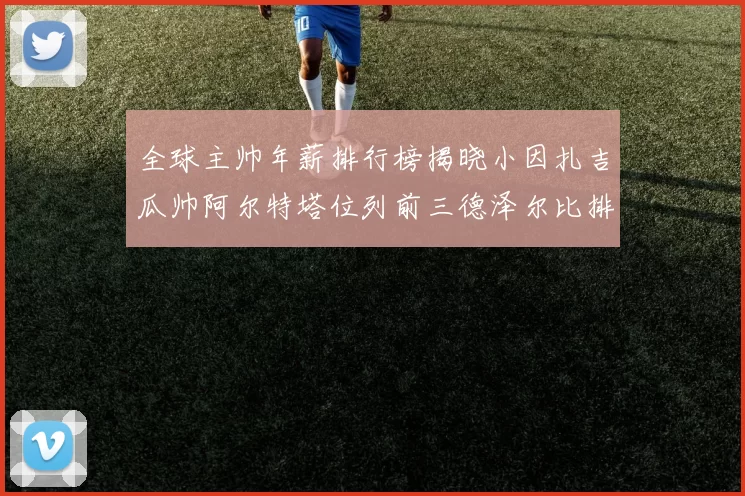 全球主帅年薪排行榜揭晓小因扎吉瓜帅阿尔特塔位列前三德泽尔比排名第六