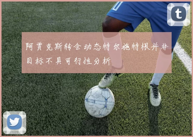 阿贾克斯转会动态特尔施特根并非目标不具可行性分析