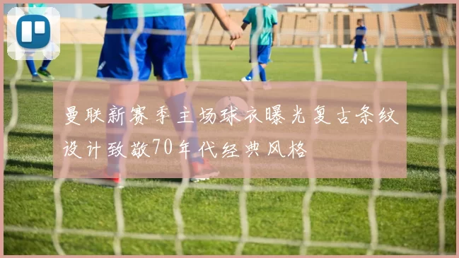 曼联新赛季主场球衣曝光复古条纹设计致敬70年代经典风格