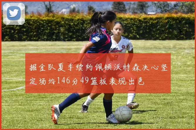 掘金队夏季续约佩顿沃特森决心坚定场均146分49篮板表现出色