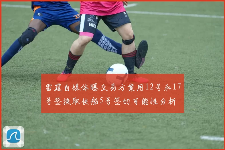 雷霆自媒体曝交易方案用12号和17号签换取快船5号签的可能性分析