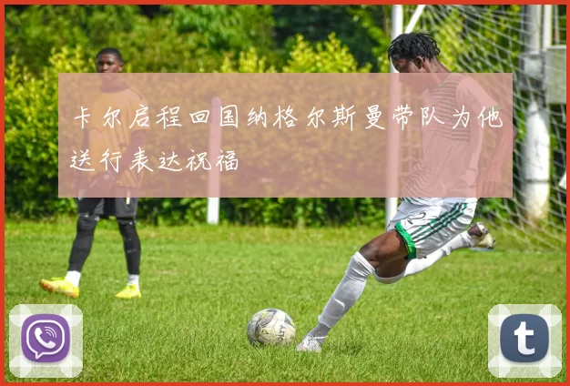 卡尔启程回国纳格尔斯曼带队为他送行表达祝福