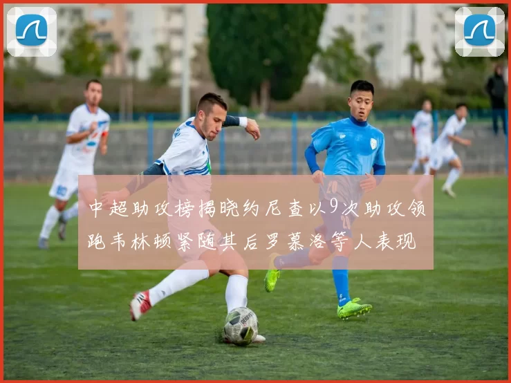 中超助攻榜揭晓约尼查以9次助攻领跑韦林顿紧随其后罗慕洛等人表现不俗